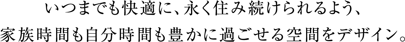 いつまでも快適に、永く住み続けられるよう、
                          家族時間も自分時間も豊かに過ごせる空間をデザイン。
                          