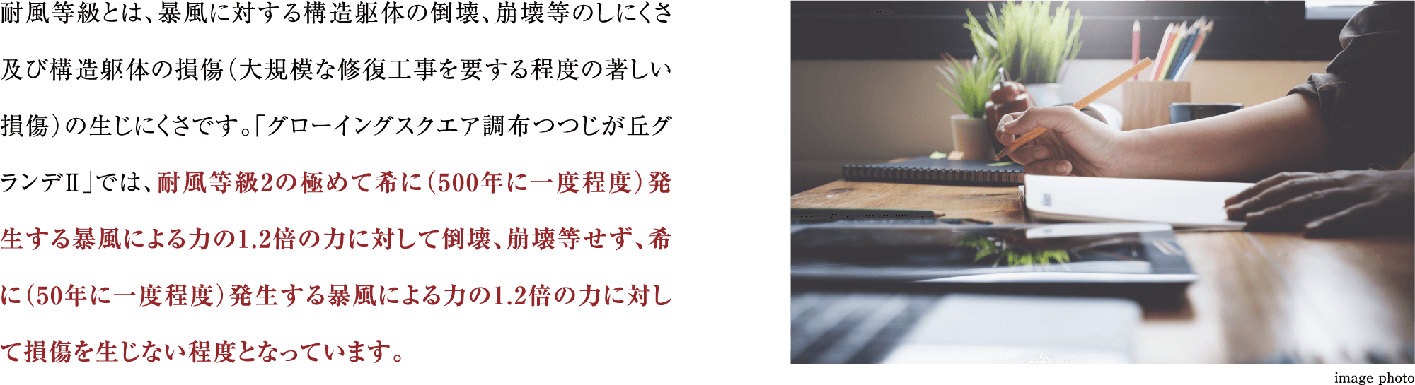 耐風等級とは、暴風に対する構造躯体の倒壊、崩壊等のしにくさ及び構造躯体の損傷（大規模な修復工事を要する程度の著しい損傷）の生じにくさです。「グローイングスクエア調布つつじが丘グランデ」では、耐風等級2の極めて希に（500年に一度程度）発生する暴風による力の1.2倍の力に対して倒壊、崩壊等せず、希に（50年に一度程度）発生する暴風による力の1.2倍の力に対して損傷を生じない程度となっています。