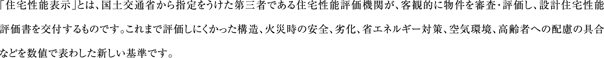 「住宅性能表示」とは、国土交通省から指定をうけた第三者である住宅性能評価機関が、客観的に物件を審査・評価し、設計住宅性能評価書を交付するものです。これまで評価しにくかった構造、火災時の安全、劣化、省エネルギー対策、空気環境、高齢者への配慮の具合などを数値で表わした新しい基準です。