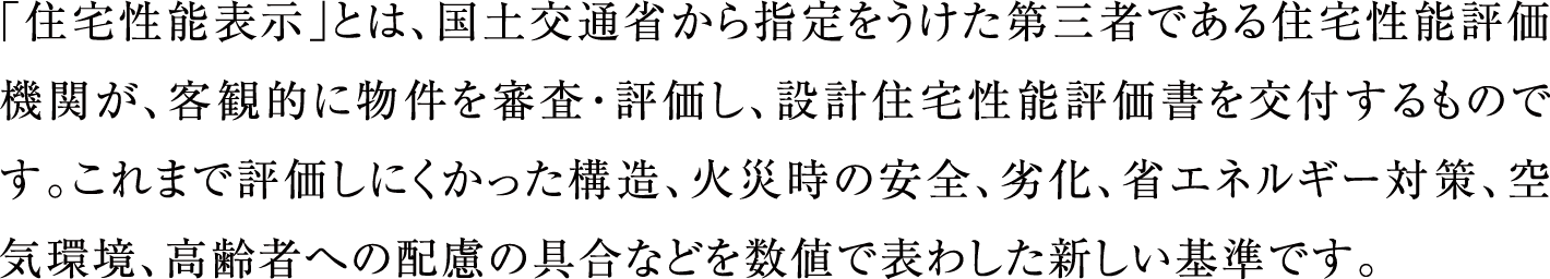 「住宅性能表示」とは、国土交通省から指定をうけた第三者である住宅性能評価機関が、客観的に物件を審査・評価し、設計住宅性能評価書を交付するものです。これまで評価しにくかった構造、火災時の安全、劣化、省エネルギー対策、空気環境、高齢者への配慮の具合などを数値で表わした新しい基準です。