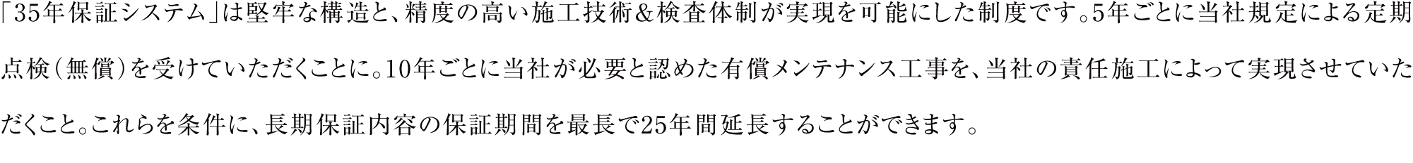 細田工務店の保証は、建物の部位や設備に応じて最長10年。さらに5年毎の防蟻工事（有料）及び10年目の定期点検（無料）を行い、35年保証システム対応メンテナンス工事（有料）を当社の責任施工で10年毎に実施させていただくことで、長期保証内容の保証期間を最長で25年間延長する「35年保証システム」を導入しています。