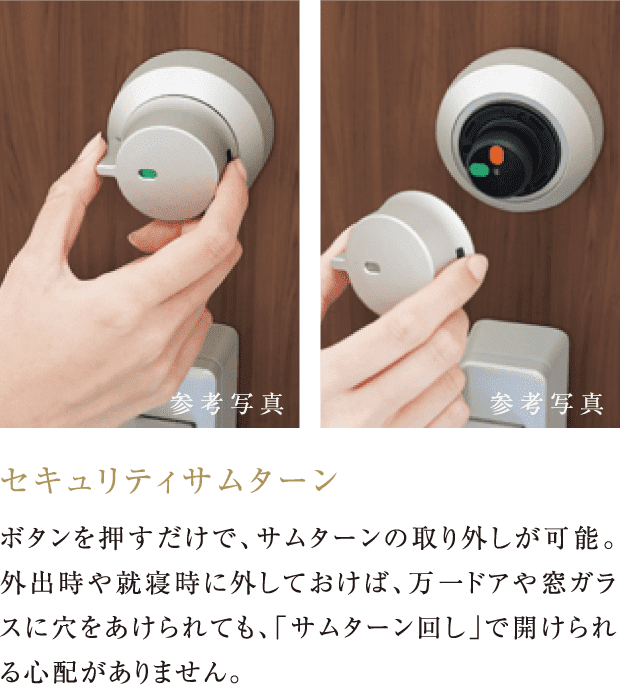 セキュリティサムターン ボタンを押すだけで、サムターンの取り外しが可能。外出時や就寝時に外しておけば、万一ドアや窓ガラスに穴をあけられても、「サムターン回し」で開けられる心配がありません。