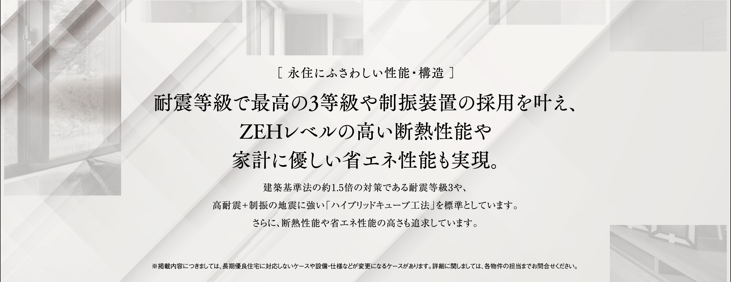 ［永住にふさわしい性能・構造］耐震等級で最高の3等級や制振装置の採用を叶え、ZEHレベルの高い断熱性能や家計に優しい省エネ性能も実現。建築基準法の約1.5倍の対策である耐震等級3や、高耐震＋制振の地震に強い「ハイブリッドキューブ工法」を標準としています。さらに、断熱性能や省エネ性能の高さも追求しています。※掲載内容につきましては、長期優良住宅に対応しないケースや設備・仕様などが変更になるケースがあります。詳細に関しましては、各物件の担当までお問合せください。