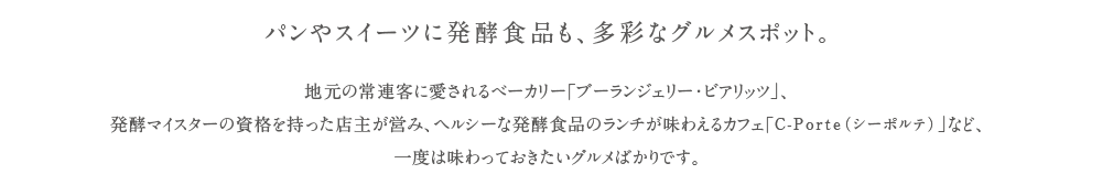 パンやスイーツに発酵食品も、多彩なグルメスポット。地元の常連客に愛されるべーカリー「ブーランジェリー・ビアリッツ」、発酵マイスターの資格を持った店主が営み、ヘルシーな発酵食品のランチが味わえるカフェ「C-Porte（シーポルテ）」など、一度は味わっておきたいグルメばかりです。