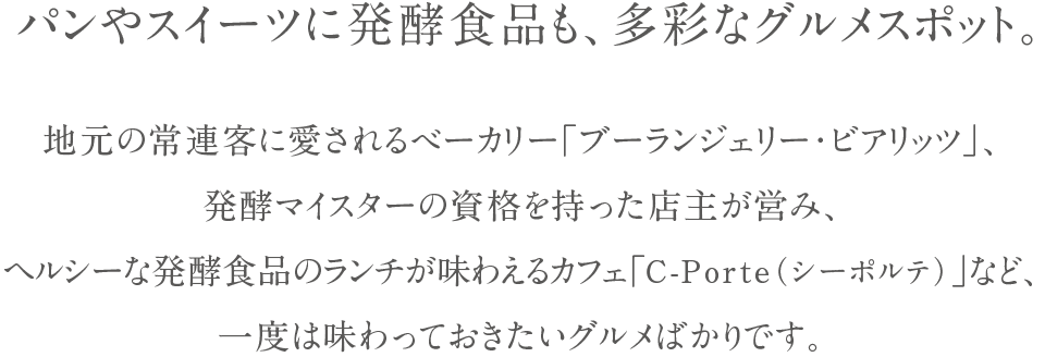 パンやスイーツに発酵食品も、多彩なグルメスポット。地元の常連客に愛されるべーカリー「ブーランジェリー・ビアリッツ」、発酵マイスターの資格を持った店主が営み、ヘルシーな発酵食品のランチが味わえるカフェ「C-Porte（シーポルテ）」など、一度は味わっておきたいグルメばかりです。