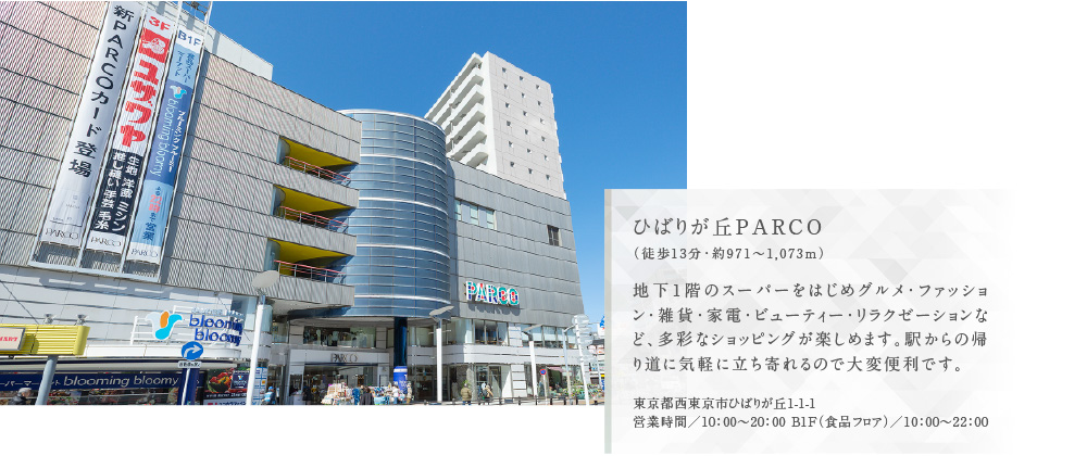 ひばりが丘PARCO（徒歩13分・約971〜1,073m）地下1階のスーパーをはじめグルメ・ファッション・雑貨・家電・ビューティー・リラクゼーションなど、多彩なショッピングが楽しめます。駅からの帰り道に気軽に立ち寄れるので大変便利です。