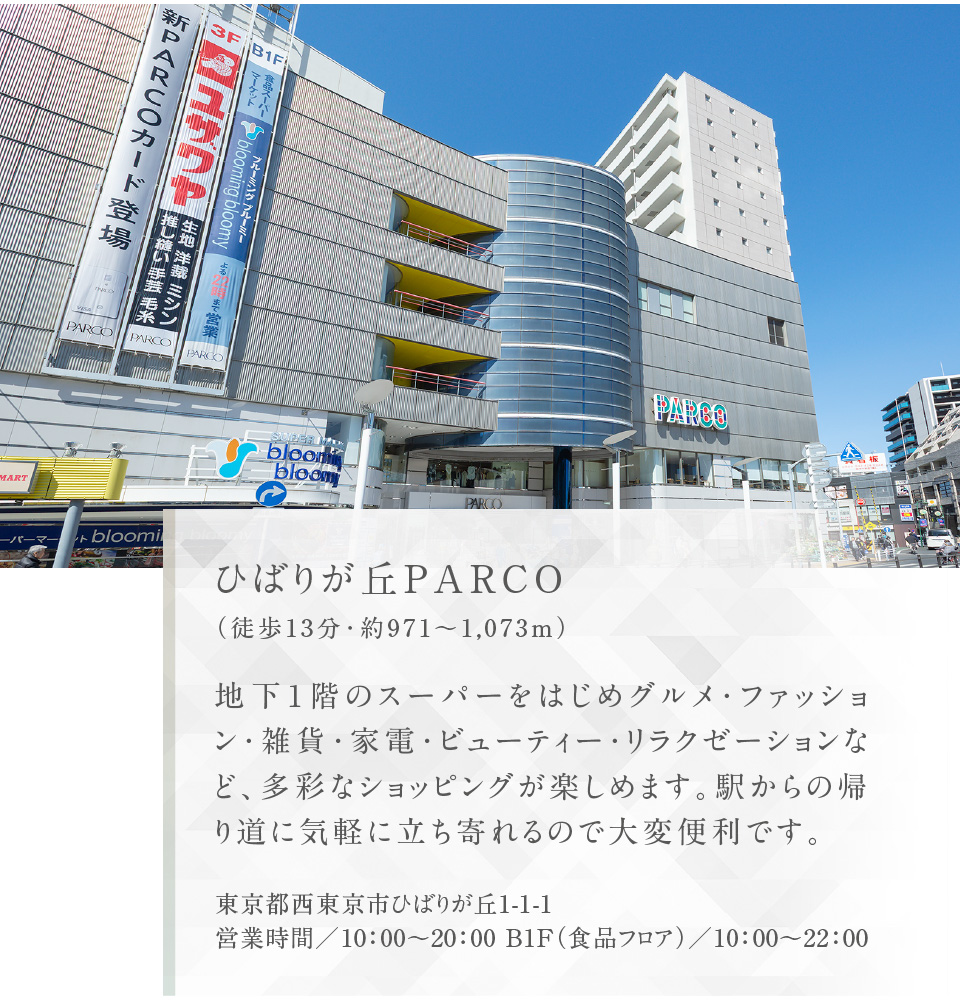 ひばりが丘PARCO（徒歩13分・約971〜1,073m）地下1階のスーパーをはじめグルメ・ファッション・雑貨・家電・ビューティー・リラクゼーションなど、多彩なショッピングが楽しめます。駅からの帰り道に気軽に立ち寄れるので大変便利です。