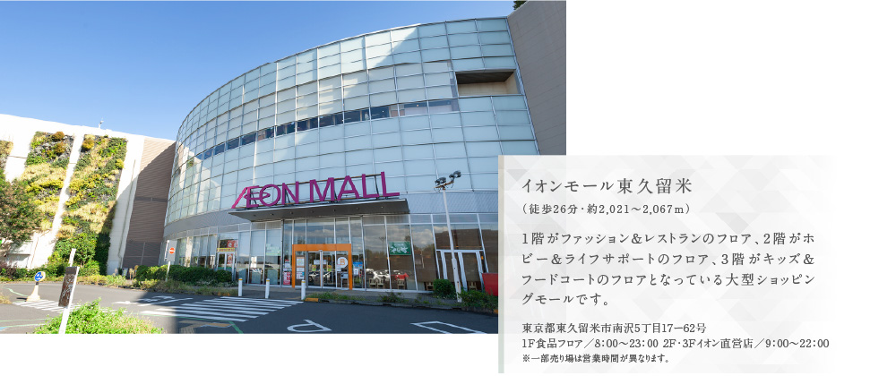 イオンモール東久留米（徒歩26分・約2,021〜2,067m）1階がファッション＆レストランのフロア、2階がホビー＆ライフサポートのフロア、3階がキッズ＆フードコートのフロアとなっている大型ショッピングモールです。
