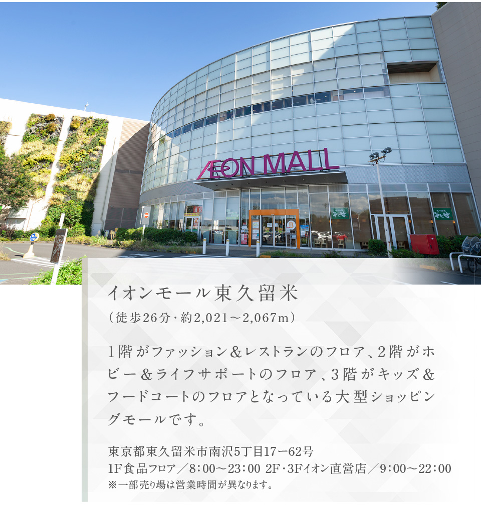 イオンモール東久留米（徒歩26分・約2,021〜2,067m）1階がファッション＆レストランのフロア、2階がホビー＆ライフサポートのフロア、3階がキッズ＆フードコートのフロアとなっている大型ショッピングモールです。