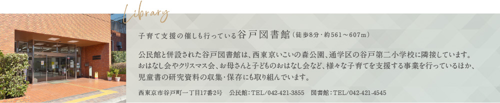 Library 子育て支援の催しも行っている谷戸図書館（徒歩8分・約561〜607m） 公民館と併設された谷戸図書館は、西東京いこいの森公園、通学区の谷戸第二小学校に隣接しています。おはなし会やクリスマス会、お母さんと子どものおはなし会など、様々な子育てを支援する事業を行っているほか、児童書の研究資料の収集・保存にも取り組んでいます。