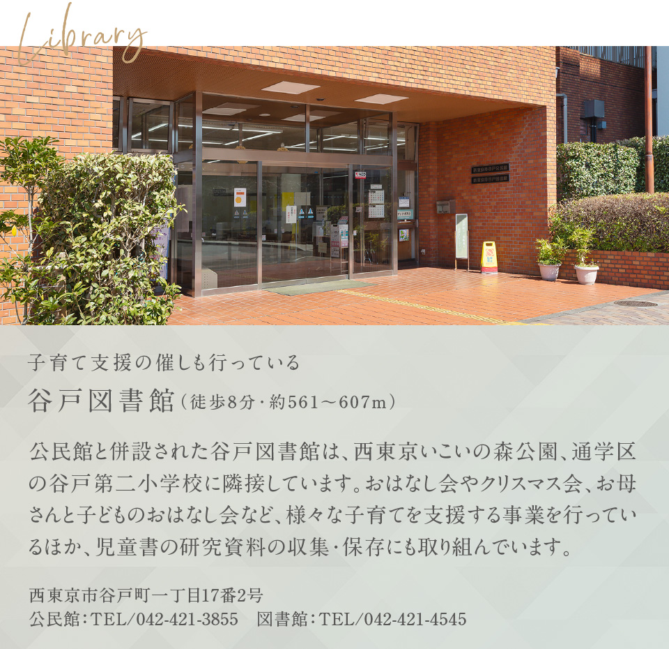 Library 子育て支援の催しも行っている谷戸図書館（徒歩8分・約561〜607m） 公民館と併設された谷戸図書館は、西東京いこいの森公園、通学区の谷戸第二小学校に隣接しています。おはなし会やクリスマス会、お母さんと子どものおはなし会など、様々な子育てを支援する事業を行っているほか、児童書の研究資料の収集・保存にも取り組んでいます。