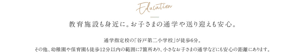 Education 教育施設も身近に。お子さまの通学や送り迎えも安心。通学指定校の「谷戸第二小学校」が徒歩6分。その他、幼稚園や保育園も徒歩12分以内の範囲に7箇所あり、小さなお子さまの通学などにも安心の距離にあります。