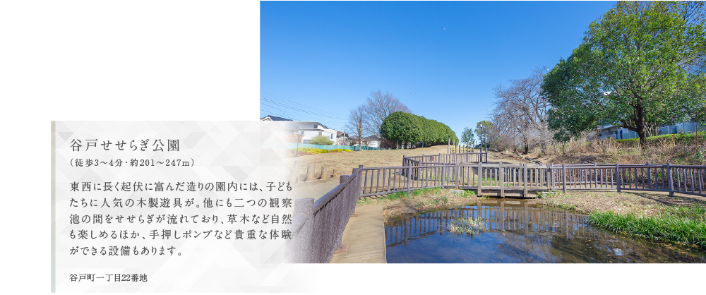 谷戸せせらぎ公園（徒歩3〜4分・約201〜247m）東西に長く起伏に富んだ造りの園内には、子どもたちに人気の木製遊具が。他にも二つの観察池の間をせせらぎが流れており、草木など自然も楽しめるほか、手押しポンプなど貴重な体験ができる設備もあります。