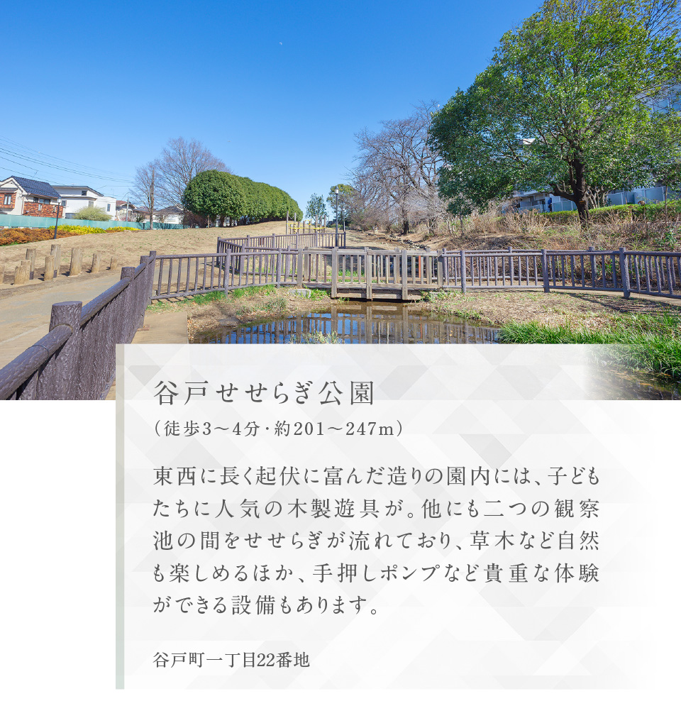 谷戸せせらぎ公園（徒歩3〜4分・約201〜247m）東西に長く起伏に富んだ造りの園内には、子どもたちに人気の木製遊具が。他にも二つの観察池の間をせせらぎが流れており、草木など自然も楽しめるほか、手押しポンプなど貴重な体験ができる設備もあります。