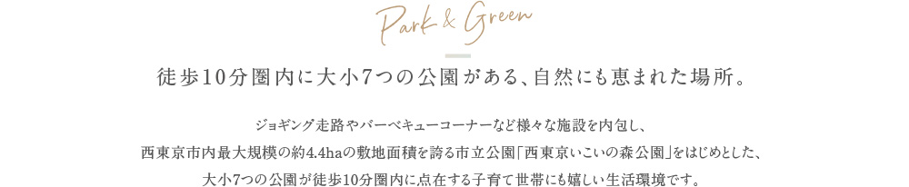 Park & Green 徒歩10分圏内に大小7つの公園がある、自然にも恵まれた場所。 ジョギング走路やバーベキューコーナーなど様々な施設を内包し、西東京市内最大規模の約4.4haの敷地面積を誇る市立公園「西東京いこいの森公園」をはじめとした、大小7つの公園が徒歩10分圏内に点在する子育て世帯にも嬉しい生活環境です。