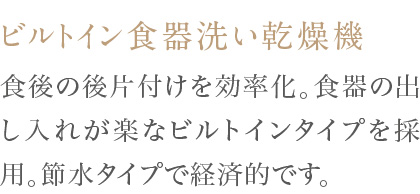 食後の後片付けを効率化。食器の出し入れが楽なビルトインタイプを採用。節水タイプで経済的です。