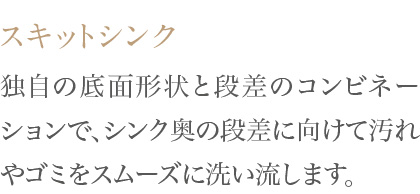独自の底面形状と段差のコンビネーションで、シンク奥の段差に向けて汚れやゴミをスムーズに洗い流します。