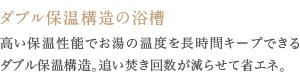 高い保温性能でお湯の温度を長時間キープできるダブル保温構造。追い焚き回数が減らせて省エネ。