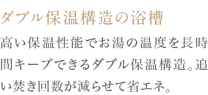 高い保温性能でお湯の温度を長時間キープできるダブル保温構造。追い焚き回数が減らせて省エネ。
