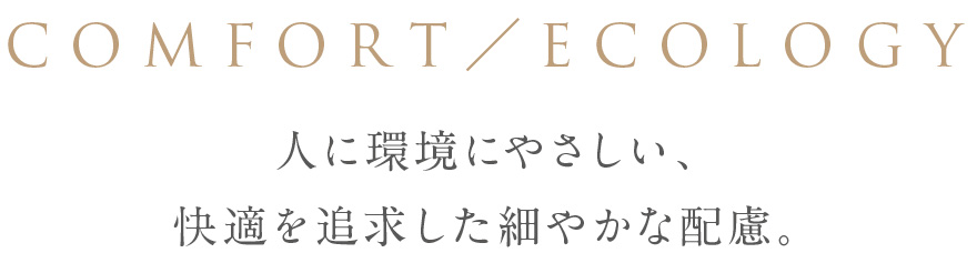 COMFORT & ECOLOGY 人に環境にやさしい、快適を追求した細やかな配慮。