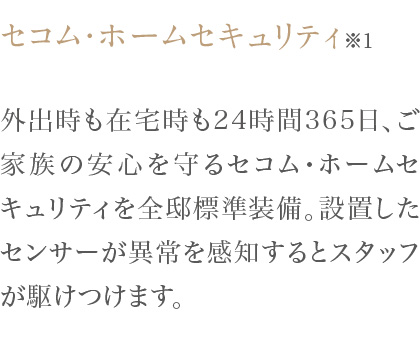 外出時も在宅時も24時間365日、ご家族の安心を守るセコム・ホームセキュリティを全邸標準装備。設置したセンサーが異常を感知するとスタッフが駆けつけます。