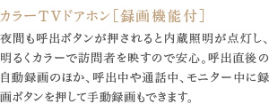 夜間も呼出ボタンが押されると内蔵照明が点灯し、明るくカラーで訪問者を映すので安心。呼出直後の自動録画のほか、呼出中や通話中、モニター中に録画ボタンを押して手動録画もできます。