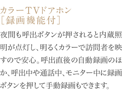 夜間も呼出ボタンが押されると内蔵照明が点灯し、明るくカラーで訪問者を映すので安心。呼出直後の自動録画のほか、呼出中や通話中、モニター中に録画ボタンを押して手動録画もできます。