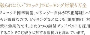 2ロックを標準装備。シリンダー自体が不正解錠しづらい構造なので、ピッキングなどによる「施錠開け」対策に効果的です。また3つの鎌付デッドボルトを採用することでこじ破りに対する抵抗力も高めています。