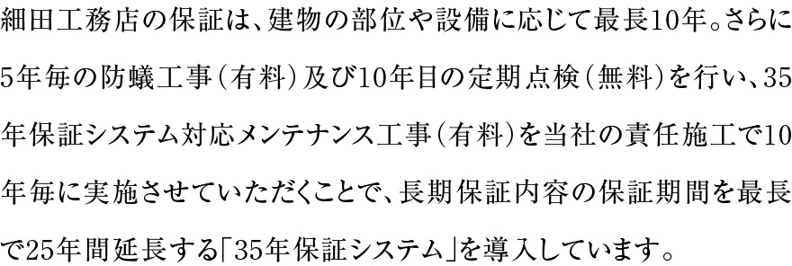 細田工務店の保証は、建物の部位や設備に応じて最長10年。さらに5年毎の防蟻工事（有料）及び10年目の定期点検（無料）を行い、35年保証システム対応メンテナンス工事（有料）を当社の責任施工で10年毎に実施させていただくことで、長期保証内容の保証期間を最長で25年間延長する「35年保証システム」を導入しています。
