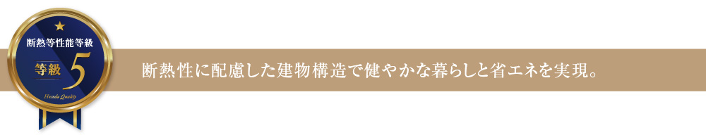 断熱等性能等級5 断熱性に配慮した建物構造で健やかな暮らしと省エネを実現。