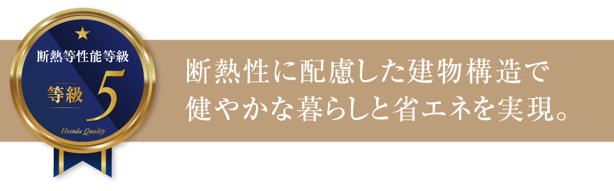 断熱等性能等級5 断熱性に配慮した建物構造で健やかな暮らしと省エネを実現。