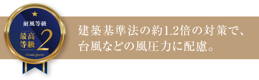 耐風等級2 建築基準法の約1.2倍の対策で、台風などの風圧力に配慮。