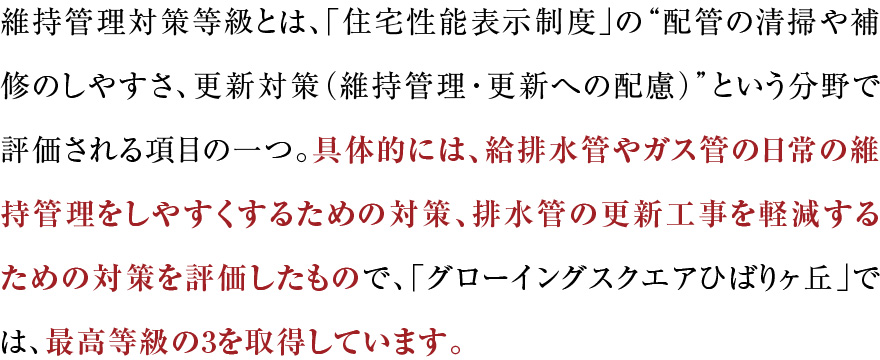 維持管理対策等級とは、「住宅性能表示制度」の“配管の清掃や補修のしやすさ、更新対策（維持管理・更新への配慮）”という分野で評価される項目の一つ。具体的には、給排水管やガス管の日常の維持管理をしやすくするための対策、排水管の更新工事を軽減するための対策を評価したもので、「グローイングスクエアひばりヶ丘」では、最高等級の3を取得しています。