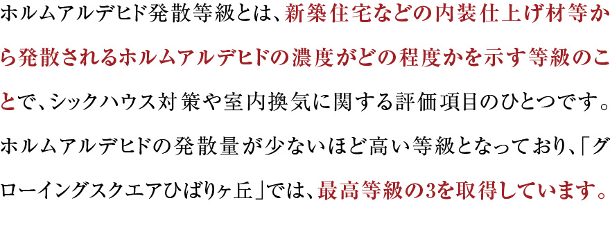 ホルムアルデヒド発散等級とは、新築住宅などの内装仕上げ材等から発散されるホルムアルデヒドの濃度がどの程度かを示す等級のことで、シックハウス対策や室内換気に関する評価項目のひとつです。ホルムアルデヒドの発散量が少ないほど高い等級となっており、「グローイングスクエアひばりヶ丘」では、最高等級の3を取得しています。