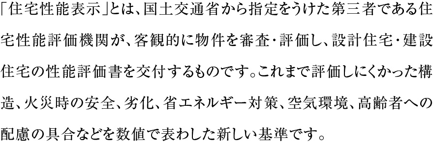 「住宅性能表示」とは、国土交通省から指定をうけた第三者である住宅性能評価機関が、客観的に物件を審査・評価し、設計住宅・建設住宅の性能評価書を交付するものです。これまで評価しにくかった構造、火災時の安全、劣化、省エネルギー対策、空気環境、高齢者への配慮の具合などを数値で表わした新しい基準です。