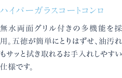 無水両面焼グリル付きの多機能を採用。五徳が簡単にとりはずせ、油汚れもサッと拭き取れるお手入れしやすい仕様です。