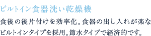 食後の後片付けを効率化。食器の出し入れが楽なビルトインタイプを採用。節水タイプで経済的です。