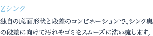 独自の底面形状と段差のコンビネーションで、シンク奥の段差に向けて汚れやゴミをスムーズに洗い流します。