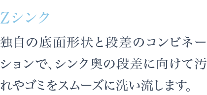 独自の底面形状と段差のコンビネーションで、シンク奥の段差に向けて汚れやゴミをスムーズに洗い流します。