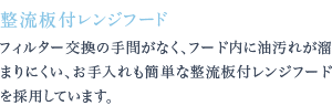 フィルター交換の手間がなく、フード内に油汚れが溜まりにくい、お手入れも簡単な整流板付レンジフードを採用しています。