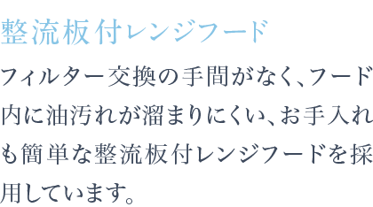 フィルター交換の手間がなく、フード内に油汚れが溜まりにくい、お手入れも簡単な整流板付レンジフードを採用しています。