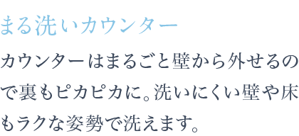 カウンターはまるごと壁から外せるので裏もピカピカに。洗いにくい壁や床もラクな姿勢で洗えます。