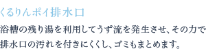 浴槽の残り湯を利用してうず流を発生させ、その力で排水口の汚れを付きにくくし、ゴミもまとめます。