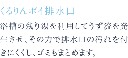 浴槽の残り湯を利用してうず流を発生させ、その力で排水口の汚れを付きにくくし、ゴミもまとめます。