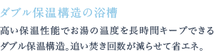 高い保温性能でお湯の温度を長時間キープできるダブル保温構造。追い焚き回数が減らせて省エネ。