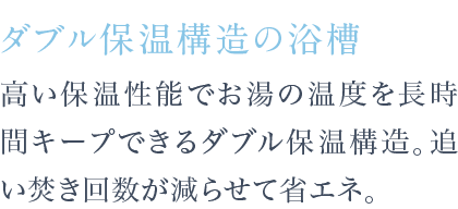 高い保温性能でお湯の温度を長時間キープできるダブル保温構造。追い焚き回数が減らせて省エネ。