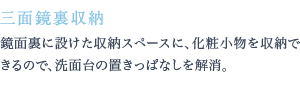 鏡面裏に設けた収納スペースに、化粧小物を収納できるので、洗面台の置きっぱなしを解消。