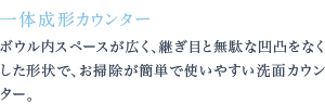 ボウル内スペースが広く、継ぎ目と無駄な凹凸をなくした形状で、お掃除が簡単で使いやすい洗面カウンター。