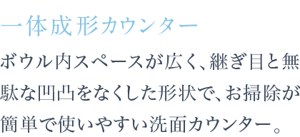 ボウル内スペースが広く、継ぎ目と無駄な凹凸をなくした形状で、お掃除が簡単で使いやすい洗面カウンター。