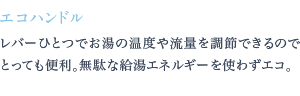 レバーひとつでお湯の温度や流量を調節できるのでとっても便利。無駄な給湯エネルギーを使わずエコ。